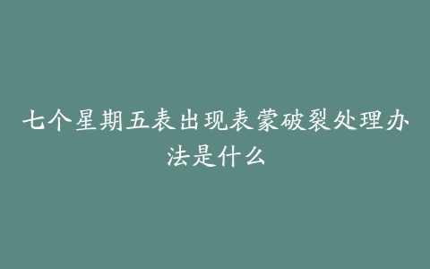 七个星期五表出现表蒙破裂处理办法是什么