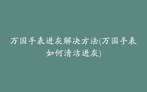 万国手表进灰解决方法(万国手表如何清洁进灰)