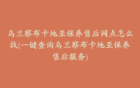 乌兰察布卡地亚保养售后网点怎么找(一键查询乌兰察布卡地亚保养售后服务)