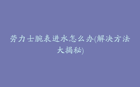 劳力士腕表进水怎么办(解决方法大揭秘)