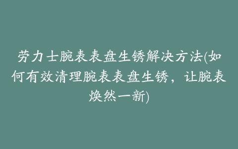 劳力士腕表表盘生锈解决方法(如何有效清理腕表表盘生锈，让腕表焕然一新)