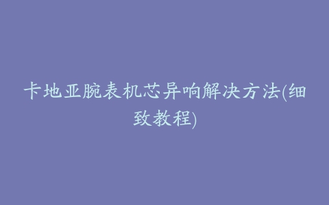 卡地亚腕表机芯异响解决方法(细致教程)