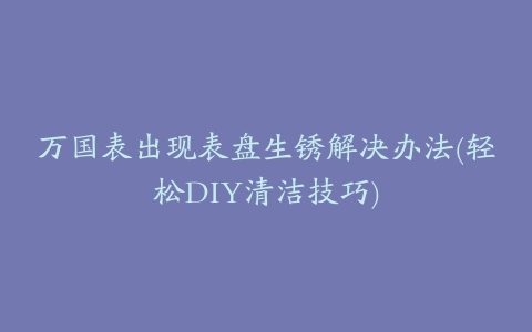 万国表出现表盘生锈解决办法(轻松DIY清洁技巧)