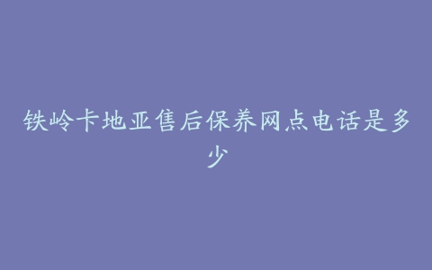 铁岭卡地亚售后保养网点电话是多少