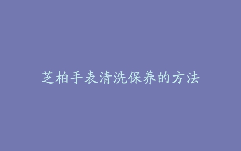 芝柏手表清洗保养的方法