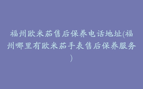 福州欧米茄售后保养电话地址(福州哪里有欧米茄手表售后保养服务)