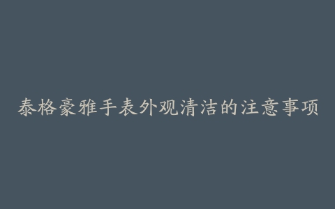 泰格豪雅手表外观清洁的注意事项