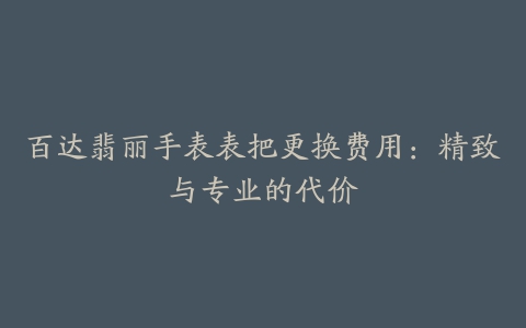 百达翡丽手表表把更换费用：精致与专业的代价