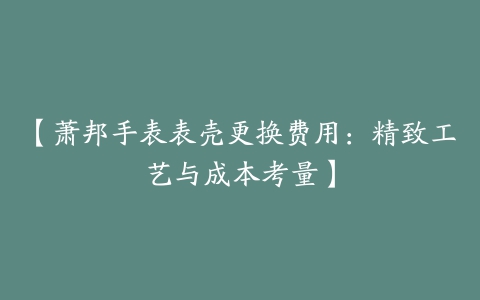 【萧邦手表表壳更换费用：精致工艺与成本考量】