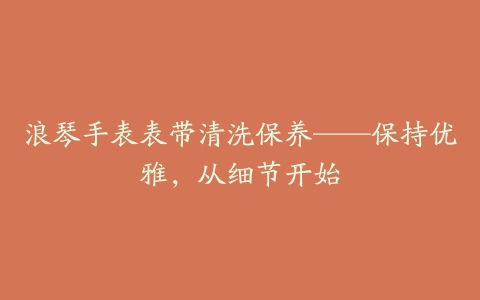 浪琴手表表带清洗保养——保持优雅，从细节开始