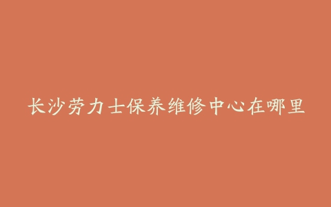 长沙劳力士保养维修中心在哪里