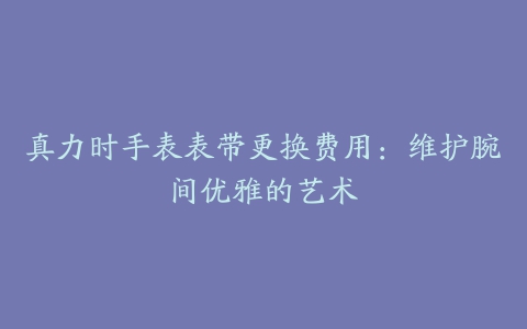 真力时手表表带更换费用：维护腕间优雅的艺术