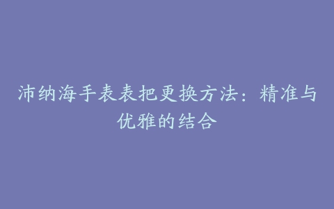 沛纳海手表表把更换方法：精准与优雅的结合