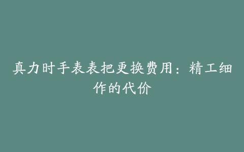 真力时手表表把更换费用：精工细作的代价