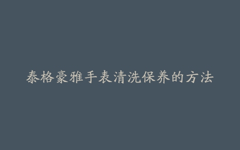 泰格豪雅手表清洗保养的方法