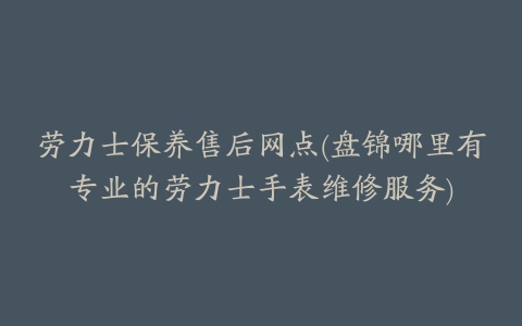 劳力士保养售后网点(盘锦哪里有专业的劳力士手表维修服务)