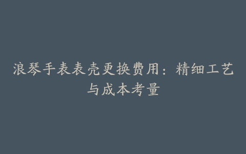 浪琴手表表壳更换费用：精细工艺与成本考量