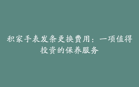 积家手表发条更换费用：一项值得投资的保养服务