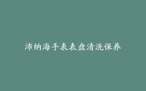 沛纳海手表表盘清洗保养