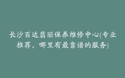 长沙百达翡丽保养维修中心(专业推荐，哪里有最靠谱的服务)