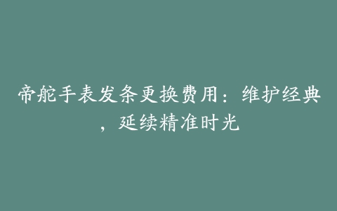 帝舵手表发条更换费用：维护经典，延续精准时光