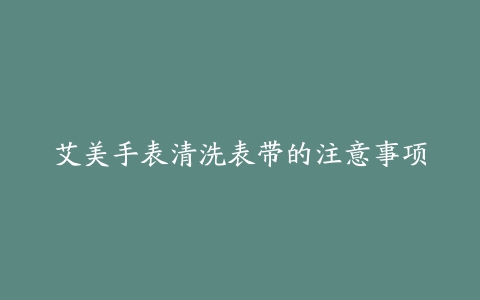 艾美手表清洗表带的注意事项