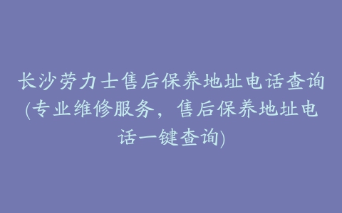 长沙劳力士售后保养地址电话查询(专业维修服务，售后保养地址电话一键查询)