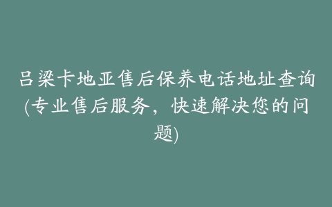 吕梁卡地亚售后保养电话地址查询(专业售后服务，快速解决您的问题)