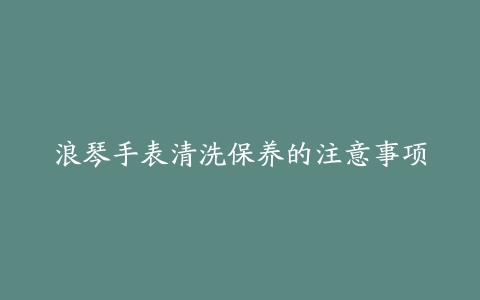 浪琴手表清洗保养的注意事项