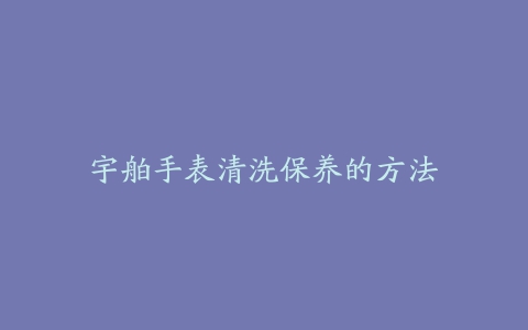 宇舶手表清洗保养的方法