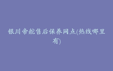 银川帝舵售后保养网点(热线哪里有)