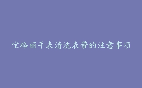 宝格丽手表清洗表带的注意事项