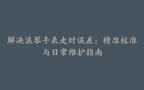 解决浪琴手表走时误差：精准校准与日常维护指南