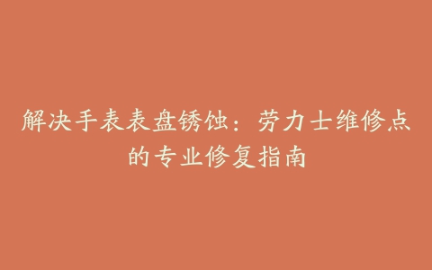 解决手表表盘锈蚀：劳力士维修点的专业修复指南