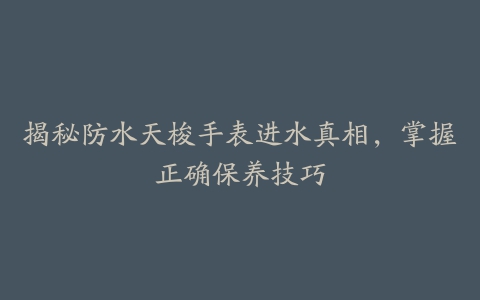 揭秘防水天梭手表进水真相，掌握正确保养技巧