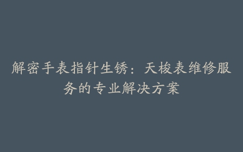 解密手表指针生锈：天梭表维修服务的专业解决方案