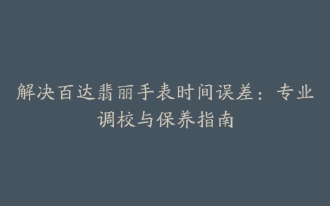 解决百达翡丽手表时间误差：专业调校与保养指南