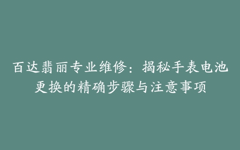 百达翡丽专业维修：揭秘手表电池更换的精确步骤与注意事项