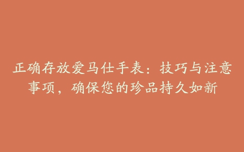 正确存放爱马仕手表：技巧与注意事项，确保您的珍品持久如新