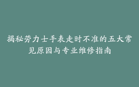 揭秘劳力士手表走时不准的五大常见原因与专业维修指南