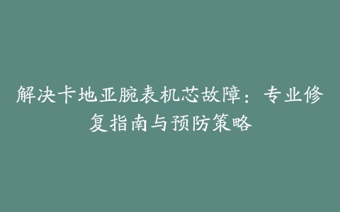 解决卡地亚腕表机芯故障：专业修复指南与预防策略