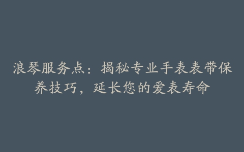 浪琴服务点：揭秘专业手表表带保养技巧，延长您的爱表寿命