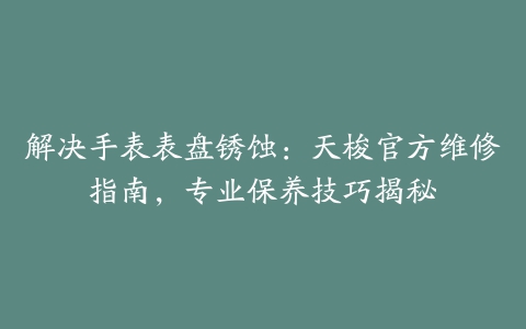 解决手表表盘锈蚀：天梭官方维修指南，专业保养技巧揭秘