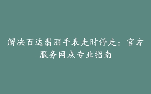 解决百达翡丽手表走时停走：官方服务网点专业指南