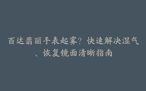 百达翡丽手表起雾？快速解决湿气、恢复镜面清晰指南