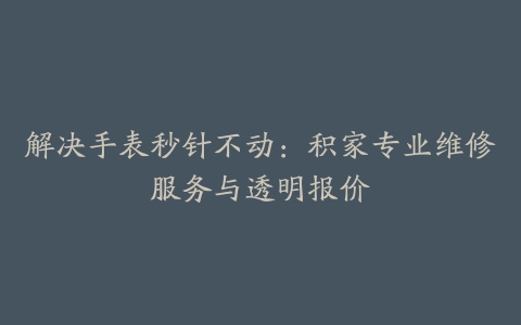 解决手表秒针不动：积家专业维修服务与透明报价