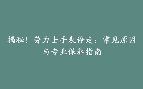 揭秘！劳力士手表停走：常见原因与专业保养指南