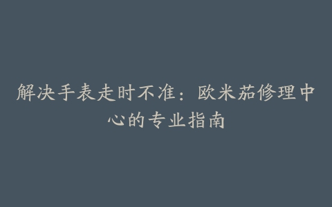 解决手表走时不准：欧米茄修理中心的专业指南