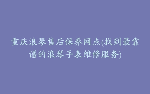 重庆浪琴售后保养网点(找到最靠谱的浪琴手表维修服务)