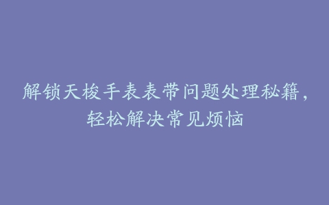 解锁天梭手表表带问题处理秘籍，轻松解决常见烦恼